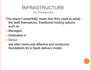NewOperational Cost ElementsUnlike traditional licensed software which is essentially 100% gross margin, offering applications in the cloud means an ongoing cost associated with making it available to end users (delivery) which come directly out of the ISV’s gross margin. While the SaaS model and attributes outlined above serve to minimize these cost elements through high efficiency and economies of scale they are important to understand.There are a few key elements to manage delivery cost and maximize gross margins:Tenant density – the number of customers per server. Many SaaS leaders achieve densities of 100 tenants or more with thousands of associated end users.Infrastructure/platform maintenance – any software development unrelated to the product application’s UI and business logic should be minimized. These are expenditures that are unrelated to your product’s value proposition and non-core to the business.Application updates/patching – with potentially shortened release cycles in a SaaSmodel it is important to streamline the deployment process to minimize wasted developer cycles and IT overhead
