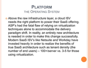 Assembling Your StackChoose Your Cloud Partners CarefullyThree key decisions an ISV needs to make INFRASTRUCTURE	the processing power, storage, bandwidth and OSPLATFORM	the foundation from which to deliver their SaaS offeringSOFTWARE