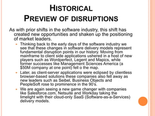 Historical Preview of disruptionsAs with prior shifts in the software industry, this shift has created new opportunities and shaken up the positioning of market leaders. Thinking back to the early days of the software industry we see that these changes in software delivery models represent fundamental disruption points in our history. Moving from mainframe to client side applications ushered in a host of new players such as Wordperfect, Legent and Mapics, while former successes like Management Sciences America (a $50M company at one point) fell o the map. Later, as client-server applications were eclipsed by clientless browser-based solutions these companies also fell away as new leaders such as Seibel, Business Objects and PeopleSoft rose to prominence in the 90’s. We are again seeing a new game changer with companies like Salesforce.com, Netsuite and Workday taking the limelight with their cloud-only SaaS (Software-as-a-Services) delivery models.