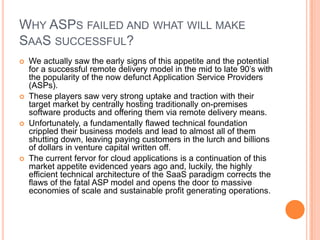 Why ASPs failed and what will make SaaSsuccessful?We actually saw the early signs of this appetite and the potential for a successful remote delivery model in the mid to late 90’s with the popularity of the now defunct Application Service Providers (ASPs). These players saw very strong uptake and traction with their target market by centrally hosting traditionally on-premises software products and offering them via remote delivery means. Unfortunately, a fundamentally flawed technical foundation crippled their business models and lead to almost all of them shutting down, leaving paying customers in the lurch and billions of dollars in venture capital written off. The current fervor for cloud applications is a continuation of this market appetite evidenced years ago and, luckily, the highly efficient technical architecture of the SaaS paradigm corrects the flaws of the fatal ASP model and opens the door to massive economies of scale and sustainable profit generating operations.