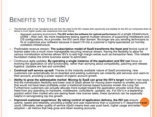 Benefits to the ISVThe thematic shift of cost, headache and risk from the client to the ISV creates both opportunity and stability for the ISV as it empowers them to deliver a much higher quality user experience than ever before.Aggregate operating environment: The ISV writes the software for optimal performance on a single infrastructure profile – their own. No more headaches testing against multiple versions of supporting middleware and OS configurations. As a provider, the ISV owns their domain. No longer are you sending technicians to fix or customize your software because it doesn’t fit into a customer’s highly-specialized (or horribly outdated) infrastructure.Predictable revenue stream: The subscription model of SaaS transforms the feast and famine cycle of license sales into a much more manageable recurring revenue stream. Having the flexibility to allow for various monetization schemes allows ISV’s to add high margin extras such as transaction fees. This reliable foundation makes the entire business easier to administer.Continuous agile updates: By operating a single instance of the application and ISV can focus on evolving the application UI and functionality, rather than worrying about compatibility, patching and release logistics. Updates are fast and controlled.Continual self service up-sell: Thanks to the instantly available nature of SaaS provisioning, new customers can automatically be on-boarded and existing customers can instantly add services and users to their account, providing a power aspect of organic account growth.Ability to grow the addressable market: Moving to SaaS can grow the ISV’s target market in two ways – first the monetization flexibility and lower cost of SaaS allows for moving down-market to smaller accounts that would not have been profitable under a traditional license based business model- the Long Tail. Furthermore customers can actually allocate more budget toward the application provider since they are freed from any spending on hardware, middleware, consultants, updates, etc. For ISV’s in a leadership position within their market who are seeing fewer new license sales, these dynamics can be especially helpful in reinvigorating top line growth.Improved customer experience: By taking control of application delivery, the ISV can ensure uptime, speed and reliability, providing a better end user experience than a customer’s IT department ever could. Ultimately, better quality of service (QoS) means less user push back, higher usage and better adoption – all metrics that help grow and retain existing accounts. 