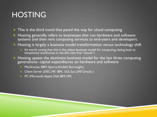 HOSTING
 This is the third trend that paved the way for cloud computing
 Hosting generally refers to businesses that run hardware and software
systems and then rent computing services to end-users and developers.
 Hosting is largely a business model transformation versus technology shift
 It’s worth noting that this is the oldest business model for computing, dating back to
timeshared mainframes in the 60’s (the first “clouds”)
 Hosting upsets the dominant business model for the last three computing
generations- capital expenditures on hardware and software
 Mainframes (IBM, Sperry,Amdahl, Burroughs)
 Client Server (DEC,HP, IBM, SGI, Sun, SAP, Oracle )
 PC (Microsoft,Apple, Dell, IBM, HP)
 