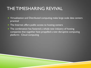THE TIMESHARING REVIVAL
 Virtualization and Distributed computing make large scale data centers
practical
 The Internet offers public access to hosting centers
 The combination has fostered a whole new industry of hosting
companies that together have propelled a new disruptive computing
platform- Cloud computing
 