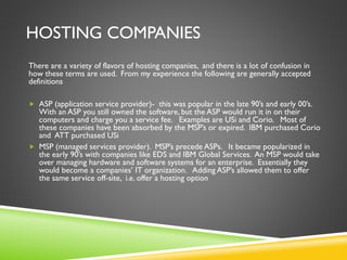 HOSTING COMPANIES
There are a variety of flavors of hosting companies, and there is a lot of confusion in
how these terms are used. From my experience the following are generally accepted
definitions
 ASP (application service provider)- this was popular in the late 90’s and early 00’s.
With an ASP you still owned the software, but the ASP would run it in on their
computers and charge you a service fee. Examples are USi and Corio. Most of
these companies have been absorbed by the MSP’s or expired. IBM purchased Corio
and ATT purchased USi
 MSP (managed services provider). MSP’s precede ASPs. It became popularized in
the early 90’s with companies like EDS and IBM Global Services. An MSP would take
over managing hardware and software systems for an enterprise. Essentially they
would become a companies’ IT organization. Adding ASP’s allowed them to offer
the same service off-site, i.e. offer a hosting option
 