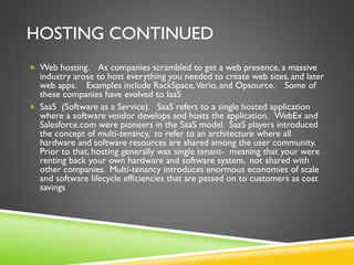 HOSTING CONTINUED
 Web hosting. As companies scrambled to get a web presence, a massive
industry arose to host everything you needed to create web sites, and later
web apps. Examples include RackSpace,Verio, and Opsource. Some of
these companies have evolved to IaaS
 SaaS (Software as a Service). SaaS refers to a single hosted application
where a software vendor develops and hosts the application. WebEx and
Salesforce.com were pioneers in the SaaS model. SaaS players introduced
the concept of multi-tenancy, to refer to an architecture where all
hardware and software resources are shared among the user community.
Prior to that, hosting generally was single tenant- meaning that your were
renting back your own hardware and software system, not shared with
other companies. Multi-tenancy introduces enormous economies of scale
and software lifecycle efficiencies that are passed on to customers as cost
savings
 