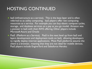 HOSTING CONTINUED
 IaaS (infrastructure as a service). This is the base layer and is often
referred to as utility computing. IaaS players offer raw computing
resources as a service. For example you can buy elastic compute cycles,
storage, and database services on a pay as you go model. Amazon was
a pioneer in IaaS with their AWS offering. Other players include
Microsoft Azure and Oracle
 PaaS (Platform as a Service). PaaS is the next level up from IaaS and
layers development and deployment tools on IaaS, allowing developers
to rapidly deploy internet applications. Most PaaS platforms assume the
client is a browser, meaning that they are not ideal for mobile devices.
PaaS players include EngineYard and Salesforce Heroku
 