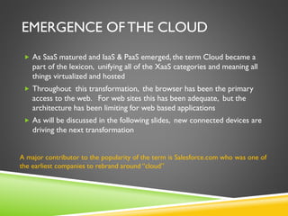 EMERGENCE OF THE CLOUD
 As SaaS matured and IaaS & PaaS emerged, the term Cloud became a
part of the lexicon, unifying all of the XaaS categories and meaning all
things virtualized and hosted
 Throughout this transformation, the browser has been the primary
access to the web. For web sites this has been adequate, but the
architecture has been limiting for web based applications
 As will be discussed in the following slides, new connected devices are
driving the next transformation
A major contributor to the popularity of the term is Salesforce.com who was one of
the earliest companies to rebrand around “cloud”
 