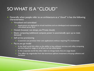 SO WHAT IS A “CLOUD”
 Generally when people refer to an architecture as a “cloud” it has the following
characteristics:
 Virtualized and centralized
 Applications are deployed as virtual machines and are developed and maintained on a
centralized server farm
 Hosted (however not always, see Private clouds)
 Elastic computing (additional compute power is automatically spun up to meet
demand)
 Self service provisioning
 Customers can provision their own applications without requiring IT’s involvement
 Pay as you go model
 In the XaaS world this refers to the ability to buy software services and utility computing
services based on usage, or an all you can eat subscription.
 In the corporate world this often refers to charge backs that are usage based.
 This differs by magnitudes from the enormous upfront investment of buying software and
hardware
 