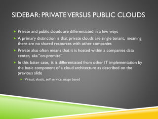 SIDEBAR: PRIVATEVERSUS PUBLIC CLOUDS
 Private and public clouds are differentiated in a few ways
 A primary distinction is that private clouds are single tenant, meaning
there are no shared resources with other companies
 Private also often means that it is hosted within a companies data
center, aka “on-premise”
 In this latter case, it is differentiated from other IT implementation by
the basic component of a cloud architecture as described on the
previous slide
 Virtual, elastic, self service, usage based
 