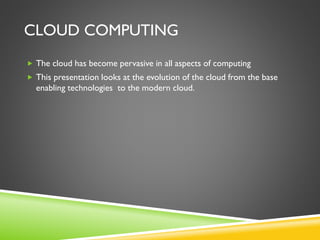 CLOUD COMPUTING
 The cloud has become pervasive in all aspects of computing
 This presentation looks at the evolution of the cloud from the base
enabling technologies to the modern cloud.
 