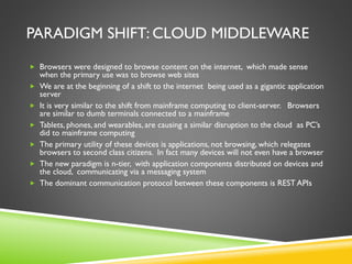 PARADIGM SHIFT: CLOUD MIDDLEWARE
 Browsers were designed to browse content on the internet, which made sense
when the primary use was to browse web sites
 We are at the beginning of a shift to the internet being used as a gigantic application
server
 It is very similar to the shift from mainframe computing to client-server. Browsers
are similar to dumb terminals connected to a mainframe
 Tablets, phones, and wearables, are causing a similar disruption to the cloud as PC’s
did to mainframe computing
 The primary utility of these devices is applications, not browsing, which relegates
browsers to second class citizens. In fact many devices will not even have a browser
 The new paradigm is n-tier, with application components distributed on devices and
the cloud, communicating via a messaging system
 The dominant communication protocol between these components is REST APIs
 