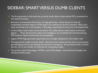 SIDEBAR: SMARTVERSUS DUMB CLIENTS
 The first generation of the web was primarily dumb clients (underutilized PC’s) connected to
the web by browsers.
 Browsers communicate with servers via page generation, where the server does all
computation and then ships an HTML page to be rendered on the PC’s browser. When your
input something new in the browser, a new page is generated on the server and shipped back.
 In the modern web a client can be any device- PC, tablet, phone, meter, sensor, wrist band,
glasses…. These devices have unique local intelligence not accessible from the browser(e.g.
GPS location, Capture,Voice) that can be exploited.
 Legacy HTML Page generation approaches are no longer adequate for the modern web
 The appropriate model is service based, where the smart device and the server communicate
by exchanging services and splitting the execution of programs. You can think of this as Client-
Service as it is very similar to Client-Server computing models.
 The primary client technology is HTML5, native IOS (Apple), native Android (Google) and
Windows 8 (Microsoft)
 