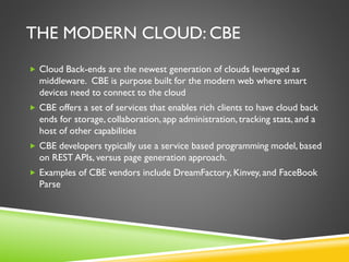 THE MODERN CLOUD: CBE
 Cloud Back-ends are the newest generation of clouds leveraged as
middleware. CBE is purpose built for the modern web where smart
devices need to connect to the cloud
 CBE offers a set of services that enables rich clients to have cloud back
ends for storage, collaboration, app administration, tracking stats, and a
host of other capabilities
 CBE developers typically use a service based programming model, based
on REST APIs, versus page generation approach.
 Examples of CBE vendors include DreamFactory, Kinvey, and FaceBook
Parse
 