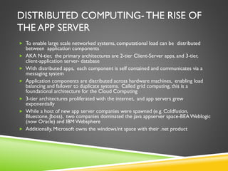 DISTRIBUTED COMPUTING- THE RISE OF
THE APP SERVER
 To enable large scale networked systems, computational load can be distributed
between application components
 AKA N-tier, the primary architectures are 2-tier Client-Server apps, and 3-tier,
client-application server- database
 With distributed apps, each component is self contained and communicates via a
messaging system
 Application components are distributed across hardware machines, enabling load
balancing and failover to duplicate systems. Called grid computing, this is a
foundational architecture for the Cloud Computing
 3-tier architectures proliferated with the internet, and app servers grew
exponentially
 While a host of new app server companies were spawned (e.g. Coldfusion,
Bluestone, Jboss), two companies dominated the java appserver space-BEAWeblogic
(now Oracle) and IBMWebsphere
 Additionally, Microsoft owns the windows/nt space with their .net product
 