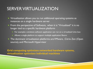 SERVERVIRTUALIZATION
 Virtualization allows you to run additional operating systems as
instances on a single hardware server
 From the perspective of Software, when it is “Virtualized” it is no
longer tied to a specific hardware platform
 For example a windows software application can run on a virtualized Unix box
 Allows a single platform to support multiple application flavors
 The dominant virtualization platforms areVMware , Citrix Zen (Open
source), and Microsoft Hypervisor
Grid computing optimizes networked hardware sytems,
virtualization optimizes individual machines
 