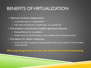 BENEFITS OFVIRTUALIZATION
 Optimize hardware deployments
 Consolidate apps on a single platform
 Fully utilize hardware by “un-dedicating” to a specific OS
 Centralized vs distributed simplifies application lifecycle
 Develop/Maintain for one platform
 Update once to a central location versus updating all the distributed nodes
 Foundation for elastic computing
 Virtual machines on grids can automatically be spun up and down to handle variable
computing loads
Not surprisingly these are also key attributes of cloud computing
 