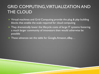 GRID COMPUTING,VIRTUALIZATION AND
THE CLOUD
 Virtual machines and Grid Computing provide the plug & play building
blocks that enable the scale required for cloud computing
 They dramatically lower the lifecycle costs of large IT systems fostering
a much larger community of innovators then would otherwise be
possible
 These advances set the table for Google,Amazon, eBay,…
 