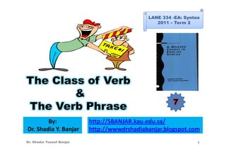 LANE 334 -EA: Syntax
                                                 2011 – Term 2




The Class of Verb
        &
                                                       7
The Verb Phrase
        By:                http://SBANJAR.kau.edu.sa/
Dr. Shadia Y. Banjar       http://wwwdrshadiabanjar.blogspot.com
Dr. Shadia Yousef Banjar                                         1
 