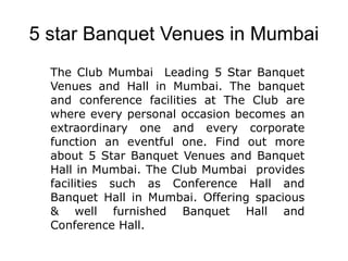 5 star Banquet Venues in Mumbai The Club Mumbai  Leading 5 Star Banquet Venues and Hall in Mumbai. The banquet and conference facilities at The Club are where every personal occasion becomes an extraordinary one and every corporate function an eventful one. Find out more about 5 Star Banquet Venues and Banquet Hall in Mumbai. The Club Mumbai  provides facilities such as Conference Hall and Banquet Hall in Mumbai. Offering spacious & well furnished Banquet Hall and Conference Hall. 