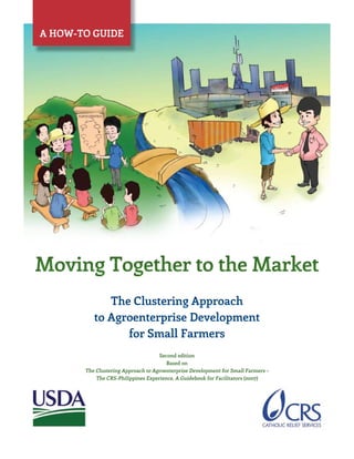 Moving Together to the Market
Moving Together to the Market
The Clustering Approach
to Agroenterprise Development
for Small Farmers
The Clustering Approach
to Agroenterprise Development
for Small Farmers
Second edition
Based on
The Clustering Approach to Agroenterprise Development for Small Farmers –
The CRS-Philippines Experience. A Guidebook for Facilitators (2007)
Second edition
Based on
The Clustering Approach to Agroenterprise Development for Small Farmers –
The CRS-Philippines Experience. A Guidebook for Facilitators (2007)
A how-to guide
 