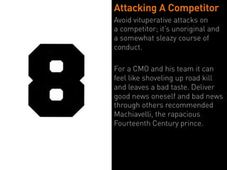 Attacking A Competitor
Avoid vituperative attacks on
a competitor; it’s unoriginal and
a somewhat sleazy course of
conduct.

For a CMO and his team it can
feel like shoveling up road kill
and leaves a bad taste. Deliver
good news oneself and bad news
through others recommended
Machiavelli, the rapacious
Fourteenth Century prince.
 