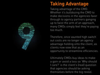 Taking Advantage
Taking advantage of the CMO.
Whether it’s bulldozing the CMO to
make decisions in the agencies favor
through to agency partners ganging
up to twist the arm of an approach,
many CMOs simply feel they’re paying
too much.

Therefore, once vaunted high switch
out costs are no longer an agency
advantage holding onto the client, as
clients now view that as an
opportunity to streamline efficiencies.

Ultimately CMOs buy ideas to make
a gain or avoid a loss so ‘Why should
I care?’ is the client’s (real) question
that agencies should be asking
themselves before the big reveal.
 