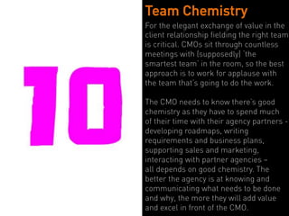 Team Chemistry
For the elegant exchange of value in the
client relationship fielding the right team
is critical. CMOs sit through countless
meetings with (supposedly) ‘the
smartest team’ in the room, so the best
approach is to work for applause with
the team that’s going to do the work.

The CMO needs to know there’s good
chemistry as they have to spend much
of their time with their agency partners - 
developing roadmaps, writing
requirements and business plans,
supporting sales and marketing,
interacting with partner agencies –
all depends on good chemistry. The
better the agency is at knowing and
communicating what needs to be done
and why, the more they will add value
and excel in front of the CMO.
 