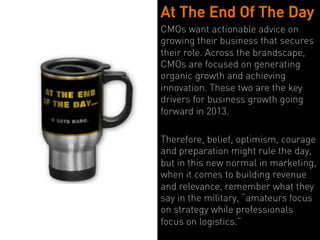 At The End Of The Day
CMOs want actionable advice on
growing their business that secures
their role. Across the brandscape,
CMOs are focused on generating
organic growth and achieving
innovation. These two are the key
drivers for business growth going
forward in 2013.

Therefore, belief, optimism, courage
and preparation might rule the day,
but in this new normal in marketing,
when it comes to building revenue
and relevance, remember what they
say in the military, “amateurs focus
on strategy while professionals
focus on logistics.”
 