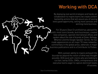 Working with DCA
                    By deploying real world strategies and hands-on
                    collaboration to inspire teams we create content
                     backed by actions that will assure you of seizing
                   every good opportunity, selling more services and
                                              winning more business.

                     For 20 years Dean Crutchfield has advised the
              world's most iconic brands, built businesses, created
                  new companies, opened international offices and
                 spoken about the role of brands at Duke, Kellogg,
                   Wharton and the Google Speaker Series. He has
               made appearances on all major TV news networks,
               commentary in the global press, editorials in major
              business publications and is a Contributor to Forbes.

                         With a proven ability to inspire and push the
                  boundaries beyond the notion of what was thought
                  possible, DCA excel with clients who are looking to
                     run fast, led by CEOs, CMOs, entrepreneurs and
                   executive teams eager to capture dominant levels
                                                            of success.

Dean Crutchfield Associates
 
