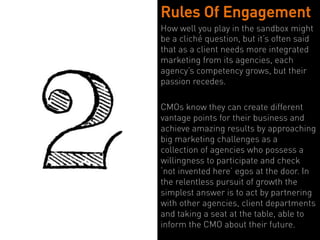 Rules Of Engagement
How well you play in the sandbox might
be a cliché question, but it’s often said
that as a client needs more integrated
marketing from its agencies, each
agency’s competency grows, but their
passion recedes.

CMOs know they can create different
vantage points for their business and
achieve amazing results by approaching
big marketing challenges as a
collection of agencies who possess a
willingness to participate and check
‘not invented here’ egos at the door. In
the relentless pursuit of growth the
simplest answer is to act by partnering
with other agencies, client departments
and taking a seat at the table, able to
inform the CMO about their future.
 