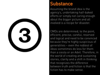 Substance
Assuming the brand idea is the
agency’s, undertaking half-baked
efforts or simply not caring enough
about the bigger picture and all
involved is a recipe for disaster.

CMOs are determined, to the point,
efficient, precise, careful, reserved
and logical and need to be convinced
because they're highly suspicious of
generalities – even the noblest of
ideas sometimes do less for them
than a siesta or an Advil. Therefore, in
the world of creating and sustaining
stories, clarity and a shift in thinking
that recognizes the difference
between truth and fiction is that the
fiction has to make sense.
 