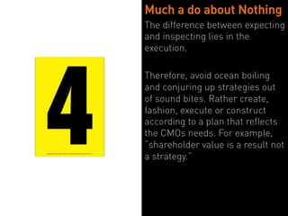 Much a do about Nothing
The difference between expecting
and inspecting lies in the
execution.

Therefore, avoid ocean boiling
and conjuring up strategies out
of sound bites. Rather create,
fashion, execute or construct
according to a plan that reflects
the CMOs needs. For example,
“shareholder value is a result not
a strategy.”
 