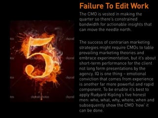 Failure To Edit Work
The CMO is vested in making the
quarter so there’s constrained
bandwidth for actionable insights that
can move the needle north.

The success of contrarian marketing
strategies might require CMOs to table
prevailing marketing theories and
embrace experimentation, but it’s about
short-term performance for the client
not long form presentations by the
agency. IQ is one thing – emotional
conviction that comes from experience
is another far more powerful and rapid
component. To be erudite it’s best to
apply Rudyard Kipling’s five honest
men: who, what, why, where, when and
subsequently show the CMO ‘how’ it
can be done.
 