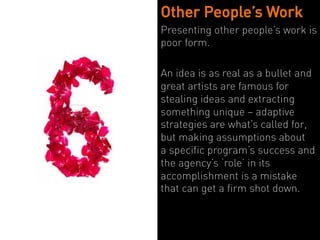 Other People’s Work
Presenting other people’s work is
poor form.

An idea is as real as a bullet and
great artists are famous for
stealing ideas and extracting
something unique – adaptive
strategies are what’s called for,
but making assumptions about
a specific program’s success and
the agency’s ‘role’ in its
accomplishment is a mistake
that can get a firm shot down.
 