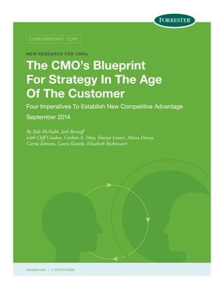 forrester.com | +1 617.613.6000
COMPLIMENTARY COPY
NEW RESEARCH FOR CMOs
The CMO’s Blueprint
For Strategy In The Age
Of The Customer
Four Imperatives To Establish New Competitive Advantage
September 2014
By Kyle McNabb, Josh Bernoff
with Cliff Condon, Carlton A. Doty, Sharyn Leaver, Moira Dorsey,
Carrie Johnson, Laura Koetzle, Elizabeth Ryckewaert
 