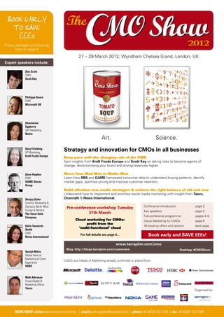 BOOK EARLY
   TO SAVE
    £££s
Prices, packages and booking                                                                                                    2012
        form on page 8

                                                  27 – 29 March 2012, Wyndham Chelsea Grand, London, UK
Expert speakers include:

             Dan Scott
             CMO
             Scott Kay




             Philippa Snare
             CMO
             Microsoft UK




             Charmaine
             Eggberry
             SVP Marketing
             Nokia
                                                                   Art.                                 Science.
             Daryl Fielding
             VP Marketing
                                        Strategy and innovation for CMOs in all businesses
             Kraft Foods Europe
                                        Keep pace with the changing role of the CMO
                                        Gain insights from Kraft Foods Europe and Scott Kay on taking risks to become agents of
                                        change, revolutionising your brand and driving revenues higher.

             Dave Hughes                Move from Mad Men to Maths Men
             CMO                        Learn how RBS and GAME harnessed consumer data to understand buying patterns, identify
             GAME Stores                market gaps, optimise pricing and improve customer retention.
             Group
                                        Build effective new media strategies & achieve the right balance of old and new
                                        Understand how to implement and prioritise social media marketing with insight from Tesco,
             Sanjay Guha                Channel5 & News International.
             Director, Marketing &
             Olympics North West                                                               Conference introduction             page 2
                                          Pre-conference workshop Tuesday
             Europe & Nordics                                                                  Key speakers                        page 3
             The Coca-Cola                           27th March
             Company                                                                           Full conference programme           pages 4–5
                                                Cloud marketing for CMOs:                      Cloud Marketing for CMOs            page 6
                                                      profit from the
             Katie Vanneck-                                                                    All booking offers and options      back page
             Smith
                                                  ‘multi-functional’ cloud
             CMO
             News International
                                                   For full details see page 6...                 Book early and SAVE £££s!
                                                                              www.terrapinn.com/cmo
                                          Blog: http://blogs.terrapinn.com/customers                                     Hashtag: #CMOShow
             Sarajit Mitra
             Global Head of
             Marketing & Client
                                        CMOs and Heads of Marketing already confirmed to attend from:
             Experience
             HSBC


             Matt Atkinson
             Group Digital &
             Marketing Officer
             Tesco
                                                                                                                                  Organised by:




  BOOK NOW! online www.terrapinn.com/cmo | email email sarah.pegden@terrapinn.com | +44 (0)207 242 2324 | fax +44 (0)207 242 1508242 1508
     BOOK NOW! online www.terrapinn.com/cmo | sarah.pegden@terrapinn.com | phone phone +44 (0)207 242 2324 | fax +44 (0)207
 