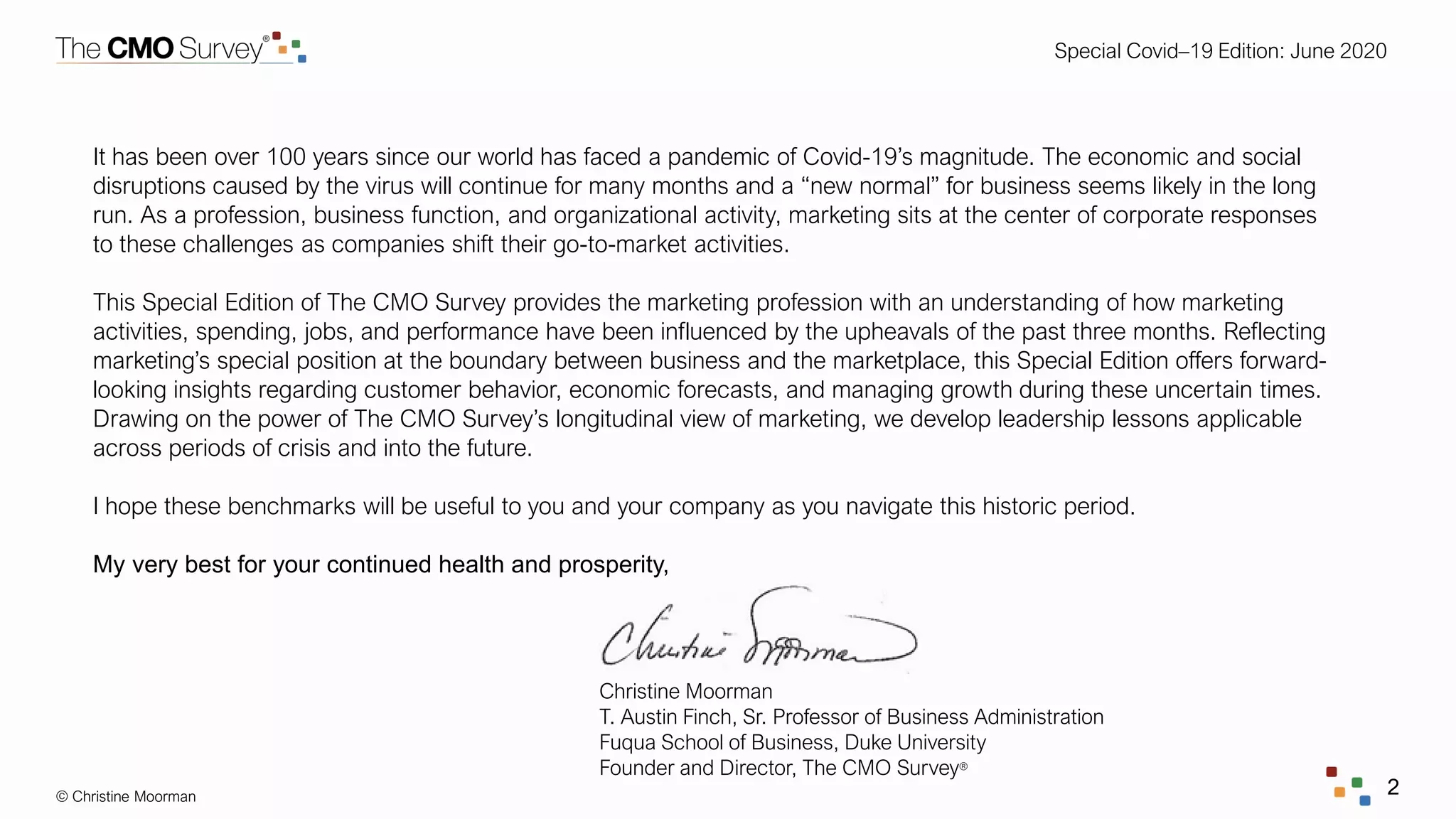 Special Covid–19 Edition: June 2020
© Christine Moorman 2
It has been over 100 years since our world has faced a pandemic of Covid-19’s magnitude. The economic and social
disruptions caused by the virus will continue for many months and a “new normal” for business seems likely in the long
run. As a profession, business function, and organizational activity, marketing sits at the center of corporate responses
to these challenges as companies shift their go-to-market activities.
This Special Edition of The CMO Survey provides the marketing profession with an understanding of how marketing
activities, spending, jobs, and performance have been influenced by the upheavals of the past three months. Reflecting
marketing’s special position at the boundary between business and the marketplace, this Special Edition offers forward-
looking insights regarding customer behavior, economic forecasts, and managing growth during these uncertain times.
Drawing on the power of The CMO Survey’s longitudinal view of marketing, we develop leadership lessons applicable
across periods of crisis and into the future.
I hope these benchmarks will be useful to you and your company as you navigate this historic period.
My very best for your continued health and prosperity,
Christine Moorman
T. Austin Finch, Sr. Professor of Business Administration
Fuqua School of Business, Duke University
Founder and Director, The CMO Survey®
 