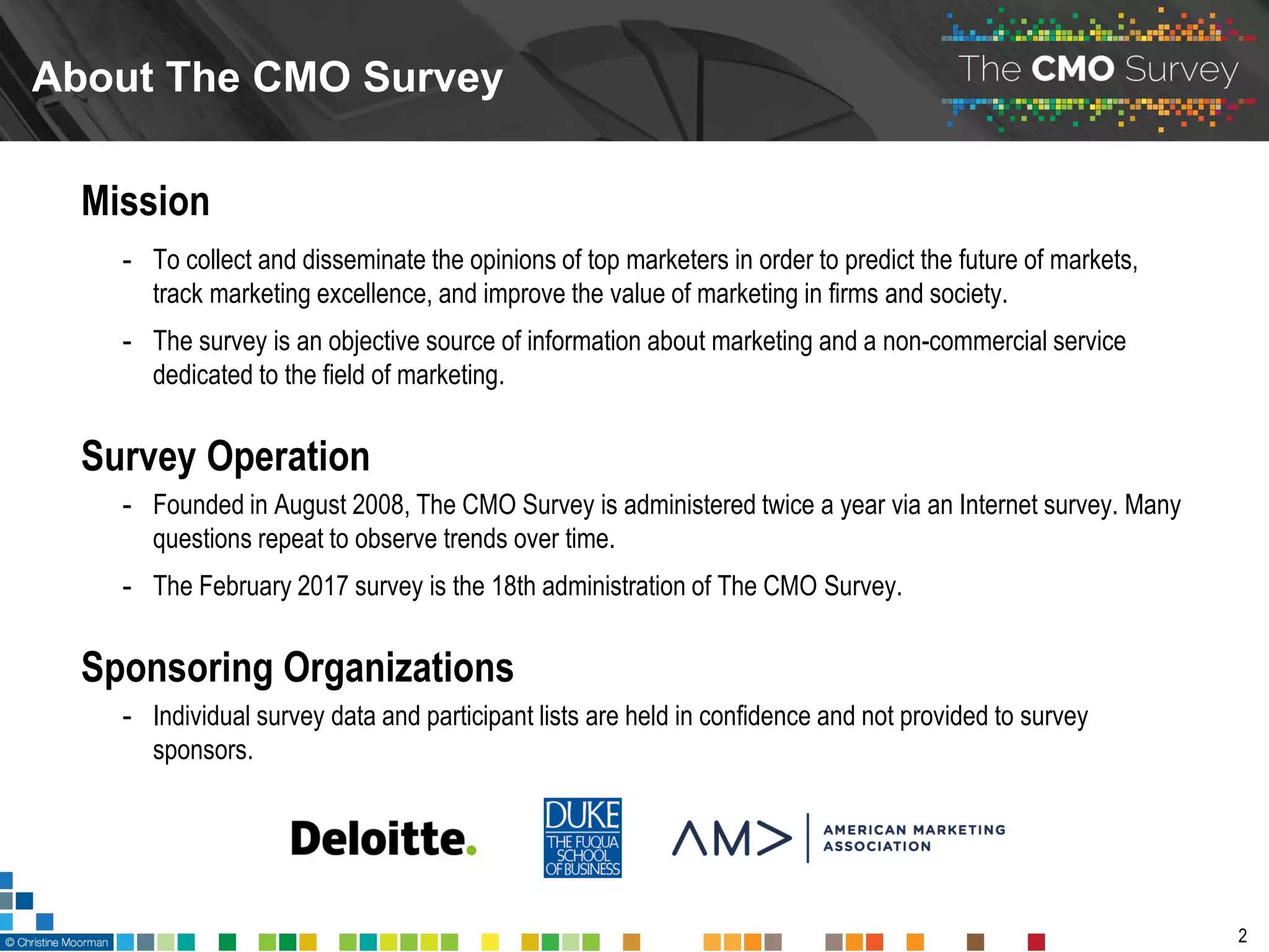 About The CMO Survey
2
Mission
- To collect and disseminate the opinions of top marketers in order to predict the future of markets,
track marketing excellence, and improve the value of marketing in firms and society.
- The survey is an objective source of information about marketing and a non-commercial service
dedicated to the field of marketing.
Survey Operation
- Founded in August 2008, The CMO Survey is administered twice a year via an Internet survey. Many
questions repeat to observe trends over time.
- The February 2017 survey is the 18th administration of The CMO Survey.
Sponsoring Organizations
- Individual survey data and participant lists are held in confidence and not provided to survey
sponsors.
 