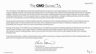 August 2021
© Christine Moorman 2
This 27th Edition of The CMO Survey finds that marketing leaders are taking on more responsibilities as their companies rise to meet the
ongoing challenge of COVID-19 and associated digital and go-to-market opportunities. Digital marketing spending reached 58% of marketing
budgets, reflecting 15.8% growth over the last year. With this increase, marketing leaders have been asked to lead their companies’ digital
marketing transformations in 73% of companies, take on a larger share of responsibility in strategic marketing activities across the company,
and assist in the preparation for board meetings and earning calls at levels higher than expected.
Survey questions probe actions marketing leaders take when making the case for marketing spending and when using marketing to pursue
growth opportunities. The level of pressure from the CEO, CFO, and Board to prove the impact of marketing is reported as well as how
consistently over two dozen metrics are used to demonstrate marketing returns.
Drawing on the power of The CMO Survey’s longitudinal view, this edition also examines marketing spending and performance over time and
specific growth strategies used. Insights related to marketing spending and strategies related to Diversity, Equity, and Inclusion are
documented as well as marketing leaders’ views on how the work-from-home versus work-from-office debate will affect their marketing
employee ranks.
I hope these observations, insights, and benchmarks will be useful to you and your company. Special thanks to all the marketing leaders who
gave their time and good will to make these findings possible.
Christine Moorman
T. Austin Finch, Sr. Professor of Business Administration
Fuqua School of Business, Duke University
Founder and Director, The CMO Survey®
 