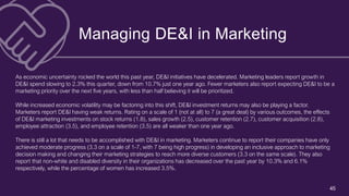 45
Managing DE&I in Marketing
As economic uncertainty rocked the world this past year, DE&I initiatives have decelerated. Marketing leaders report growth in
DE&I spend slowing to 2.3% this quarter, down from 10.7% just one year ago. Fewer marketers also report expecting DE&I to be a
marketing priority over the next five years, with less than half believing it will be prioritized.
While increased economic volatility may be factoring into this shift, DE&I investment returns may also be playing a factor.
Marketers report DE&I having weak returns. Rating on a scale of 1 (not at all) to 7 (a great deal) by various outcomes, the effects
of DE&I marketing investments on stock returns (1.8), sales growth (2.5), customer retention (2.7), customer acquisition (2.8),
employee attraction (3.5), and employee retention (3.5) are all weaker than one year ago.
There is still a lot that needs to be accomplished with DE&I in marketing. Marketers continue to report their companies have only
achieved moderate progress (3.3 on a scale of 1-7, with 7 being high progress) in developing an inclusive approach to marketing
decision making and changing their marketing strategies to reach more diverse customers (3.3 on the same scale). They also
report that non-white and disabled diversity in their organizations has decreased over the past year by 10.3% and 6.1%
respectively, while the percentage of women has increased 3.5%.
 