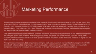 76
Marketing performance remains strong relative to the pandemic. Profit growth has strengthened to 8.0% this year from a slight
slowdown of 5.6% in the previous year. Company sales growth, while continuing to slow for the third consecutive period since
February 2022, remained positive at 10.8% this quarter. While sales growth has weakened, it remains strong compared to its
pandemic low of 2.6% in February 2021. With considerable economic uncertainty this past year, these sales and profit figures
are likely buoyed the aforementioned marketer optimism.
That optimism applies to customer retention, customer acquisition, and brand value performance as well. All three strengthened
this past year. Brand value increased dramatically (+54%) from 6.3% growth last year to reach 9.7% in this survey, while
customer retention increased from 8.4% to 9.7% growth. Customer acquisition, on the other hand, rose ever so slightly to 8.4%
from 8.2% in the last survey.
Among the economic sectors, B2B companies report higher profit, sales, customer, and brand performance growth with B2B
dramatically outpacing B2C companies on customer acquisition, customer retention, and brand metrics. Likewise, smaller
companies, measured by headcount or revenues, also so stronger marketing performance across all areas.
Marketing Performance
 