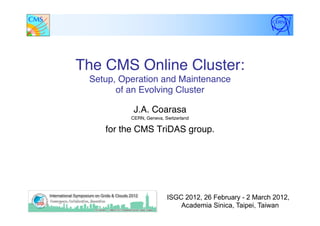 The CMS Online Cluster:  
Setup, Operation and Maintenance  
of an Evolving Cluster"
J.A. Coarasa "
CERN, Geneva, Switzerland"
for the CMS TriDAS group."
"
ISGC 2012, 26 February - 2 March 2012,
Academia Sinica, Taipei, Taiwan
 