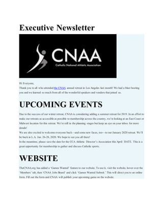 Executive Newsletter
Hi Everyone,
Thank you to all who attended the CNAA annual retreat in Los Angeles last month! We had a blast hosting
you and we learned so much from all of the wonderful speakers and vendors that joined us.
UPCOMING EVENTS
Due to the success of our winter retreat, CNAA is considering adding a summer retreat for 2019. In an effort to
make our retreats as accessible as possible to membership across the country, we’re looking at an East Coast or
Midwest location for this retreat. We’re still in the planning stages but keep an eye on your inbox for more
details!
We are also excited to welcome everyone back—and some new faces, too—to our January 2020 retreat. We’ll
be back in L.A. Jan. 26-28, 2020. We hope to see you all there!
In the meantime, please save the date for the CCA Athletic Director’s Association this April: DATE. This is a
great opportunity for membership to gather and discuss Catholic sports.
WEBSITE
TheCNAA.org has added a ‘Games Wanted’ feature to our website. To use it, visit the website, hover over the
‘Members’ tab, then ‘CNAA Jobs Board’ and click ‘Games Wanted Submit.’ This will direct you to an online
form. Fill out the form and CNAA will publish your upcoming game on the website.
 