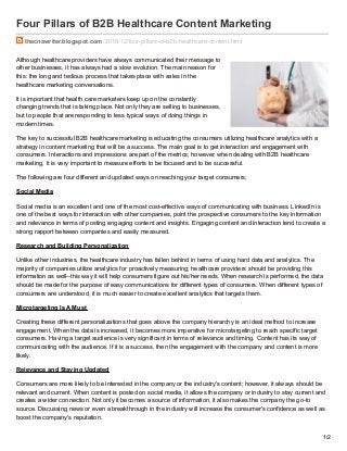 Four Pillars of B2B Healthcare Content Marketing
thecnawriter.blogspot.com /2016/12/four-pillars-of-b2b-healthcare-content.html
Although healthcare providers have always communicated their message to
other businesses, it has always had a slow evolution. The main reason for
this: the long and tedious process that takes place with sales in the
healthcare marketing conversations.
It is important that health care marketers keep up on the constantly
changing trends that is taking place. Not only they are selling to businesses,
but to people that are responding to less typical ways of doing things in
modern times.
The key to successful B2B healthcare marketing is educating the consumers utilizing healthcare analytics with a
strategy in content marketing that will be a success. The main goal is to get interaction and engagement with
consumers. Interactions and impressions are part of the metrics; however, when dealing with B2B healthcare
marketing, it is very important to measure efforts to be focused and to be successful.
The following are four different and updated ways on reaching your target consumers;
Social Media
Social media is an excellent and one of the most cost-effective ways of communicating with business. LinkedIn is
one of the best ways for interaction with other companies, point the prospective consumers to the key information
and relevance in terms of posting engaging content and insights. Engaging content and interaction tend to create a
strong rapport between companies and easily measured.
Research and Building Personalization
Unlike other industries, the healthcare industry has fallen behind in terms of using hard data and analytics. The
majority of companies utilize analytics for proactively measuring; healthcare providers should be providing this
information as well--this way it will help consumers figure out his/her needs. When research is performed, the data
should be made for the purpose of easy communications for different types of consumers. When different types of
consumers are understood, it is much easier to create excellent analytics that targets them.
Microtargeting Is A Must
Creating these different personalizations that goes above the company hierarchy is an ideal method to increase
engagement. When the data is increased, it becomes more imperative for microtargeting to reach specific target
consumers. Having a target audience is very significant in terms of relevance and timing. Content has its way of
communicating with the audience. If it is a success, then the engagement with the company and content is more
likely.
Relevance and Staying Updated
Consumers are more likely to be interested in the company or the industry's content; however, it always should be
relevant and current. When content is posted on social media, it allows the company or industry to stay current and
creates a wider connection. Not only it becomes a source of information, it also makes the company the go-to
source. Discussing news or even a breakthrough in the industry will increase the consumer's confidence as well as
boost the company's reputation.
1/2
 