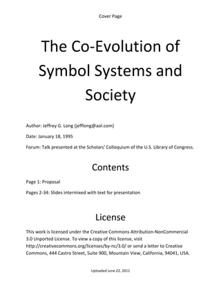 Cover Page 

 




      The Co‐Evolution of 
      Symbol Systems and 
            Society 
 

Author: Jeffrey G. Long (jefflong@aol.com) 

Date: January 18, 1995 

Forum: Talk presented at the Scholars' Colloquium of the U.S. Library of Congress.

 

                                Contents 
Page 1: Proposal 

Pages 2‐34: Slides intermixed with text for presentation 

 


                                  License 
This work is licensed under the Creative Commons Attribution‐NonCommercial 
3.0 Unported License. To view a copy of this license, visit 
http://creativecommons.org/licenses/by‐nc/3.0/ or send a letter to Creative 
Commons, 444 Castro Street, Suite 900, Mountain View, California, 94041, USA. 


                                Uploaded June 22, 2011 
 