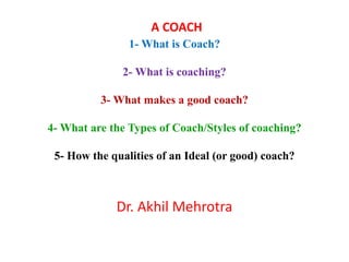 A COACH
1- What is Coach?
2- What is coaching?
3- What makes a good coach?
4- What are the Types of Coach/Styles of coaching?
5- How the qualities of an Ideal (or good) coach?
Dr. Akhil Mehrotra
 