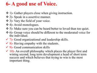 6- A good use of Voice.
 1)- Gather players close when giving instruction.
 2)- Speak in a assertive manner.
 3)- Vary the field of your voice.
 4)- Avoid monologues.
 5)- Make sure you can be heard better to loved than too quiet.
 6)- Group voice should be different to the moderated voice for
the individual.
 7)- Good organizational and leadership skills.
 8)- Having empathy with the students.
 9)- Good communication skills
 10)- An overall philosophy which places the player first and
wining second, long term development a head of short term
success and which believes that trying to win is the most
important thing.
 