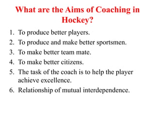 What are the Aims of Coaching in
Hockey?
1. To produce better players.
2. To produce and make better sportsmen.
3. To make better team mate.
4. To make better citizens.
5. The task of the coach is to help the player
achieve excellence.
6. Relationship of mutual interdependence.
 