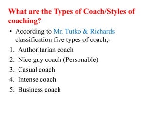 What are the Types of Coach/Styles of
coaching?
• According to Mr. Tutko & Richards
classification five types of coach;-
1. Authoritarian coach
2. Nice guy coach (Personable)
3. Casual coach
4. Intense coach
5. Business coach
 