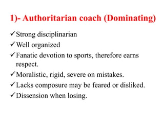 1)- Authoritarian coach (Dominating)
Strong disciplinarian
Well organized
Fanatic devotion to sports, therefore earns
respect.
Moralistic, rigid, severe on mistakes.
Lacks composure may be feared or disliked.
Dissension when losing.
 